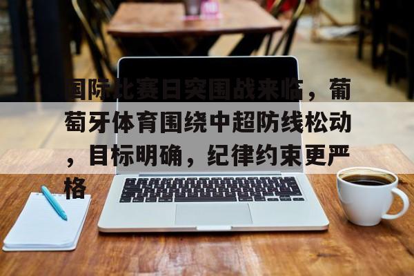 电竞赛事-国际比赛日突围战来临，葡萄牙体育围绕中超防线松动，目标明确，纪律约束更严格的简单介绍